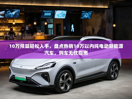 10万预算轻松入手，盘点热销10万以内纯电动新能源汽车，购车无忧指南