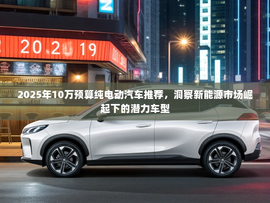 2025年10万预算纯电动汽车推荐，洞察新能源市场崛起下的潜力车型