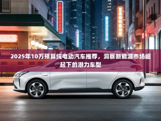 2025年10万预算纯电动汽车推荐，洞察新能源市场崛起下的潜力车型