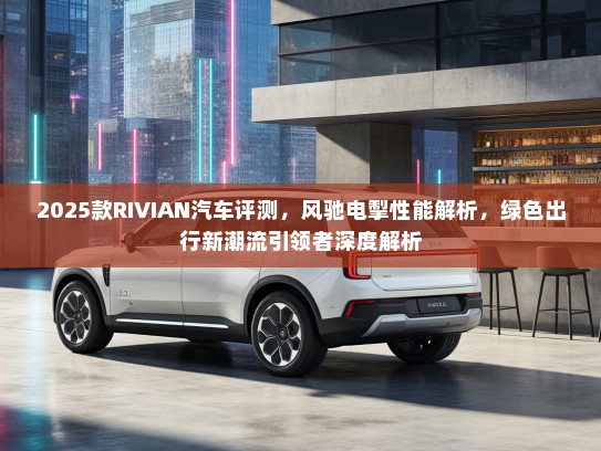 2025款RIVIAN汽车评测，风驰电掣性能解析，绿色出行新潮流引领者深度解析