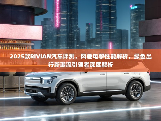2025款RIVIAN汽车评测，风驰电掣性能解析，绿色出行新潮流引领者深度解析