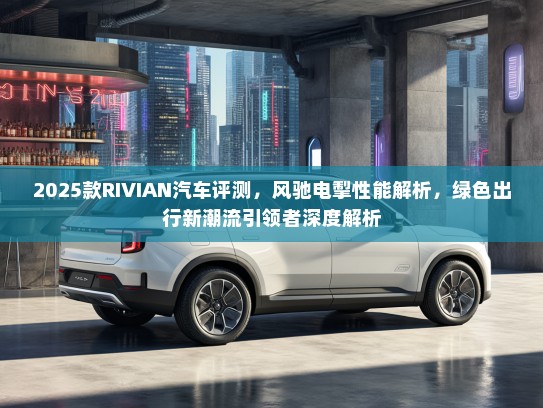 2025款RIVIAN汽车评测，风驰电掣性能解析，绿色出行新潮流引领者深度解析