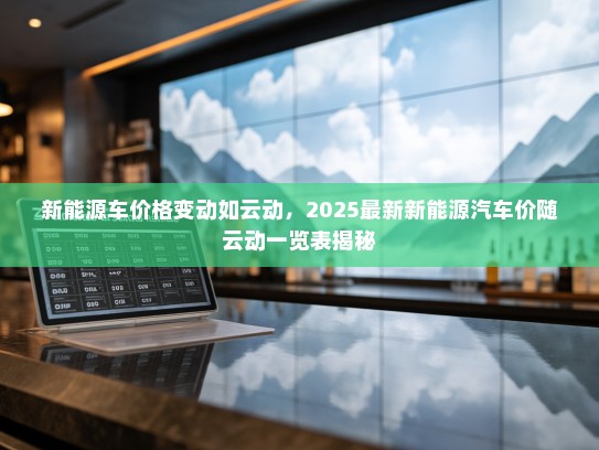新能源车价格变动如云动，2025最新新能源汽车价随云动一览表揭秘