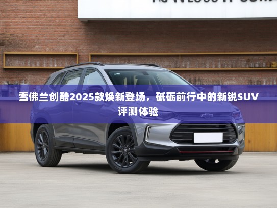 雪佛兰创酷2025款焕新登场，砥砺前行中的新锐SUV评测体验