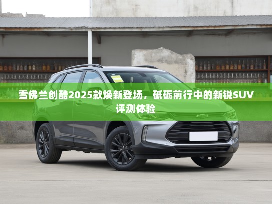 雪佛兰创酷2025款焕新登场，砥砺前行中的新锐SUV评测体验