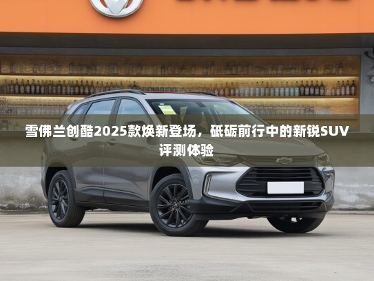 雪佛兰创酷2025款焕新登场，砥砺前行中的新锐SUV评测体验