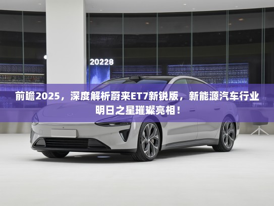 前瞻2025，深度解析蔚来ET7新锐版，新能源汽车行业明日之星璀璨亮相！