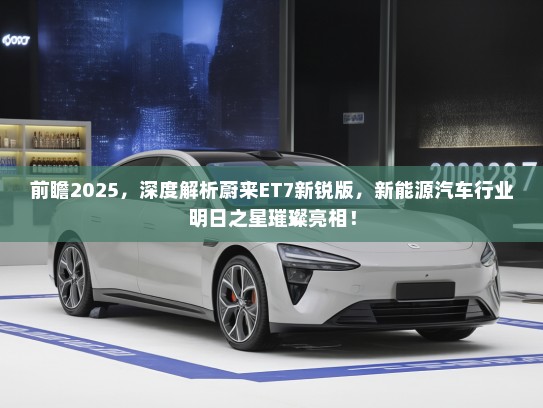 前瞻2025，深度解析蔚来ET7新锐版，新能源汽车行业明日之星璀璨亮相！