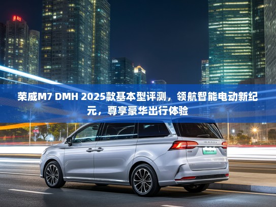 荣威M7 DMH 2025款基本型评测，领航智能电动新纪元，尊享豪华出行体验