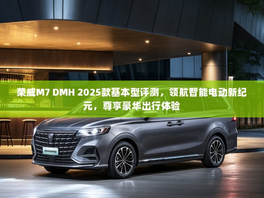 荣威M7 DMH 2025款基本型评测，领航智能电动新纪元，尊享豪华出行体验