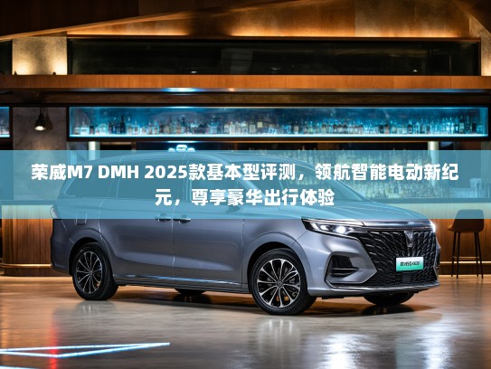 荣威M7 DMH 2025款基本型评测，领航智能电动新纪元，尊享豪华出行体验