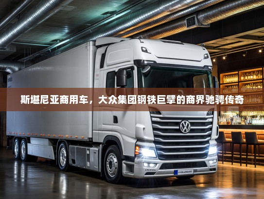 斯堪尼亚商用车，大众集团钢铁巨擘的商界驰骋传奇