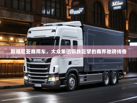 斯堪尼亚商用车，大众集团钢铁巨擘的商界驰骋传奇