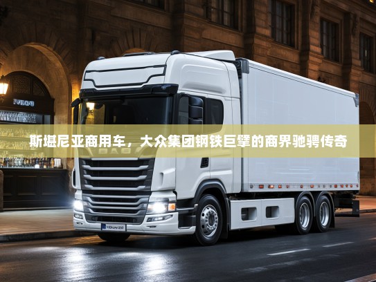 斯堪尼亚商用车，大众集团钢铁巨擘的商界驰骋传奇