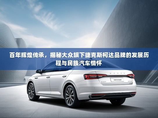 百年辉煌传承，揭秘大众旗下捷克斯柯达品牌的发展历程与民族汽车情怀