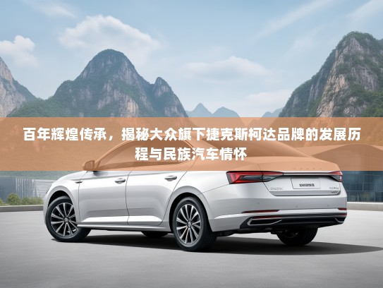 百年辉煌传承，揭秘大众旗下捷克斯柯达品牌的发展历程与民族汽车情怀