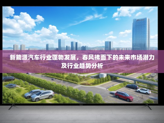 新能源汽车行业蓬勃发展，春风拂面下的未来市场潜力及行业趋势分析