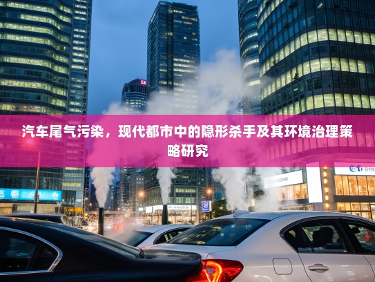 汽车尾气污染，现代都市中的隐形杀手及其环境治理策略研究