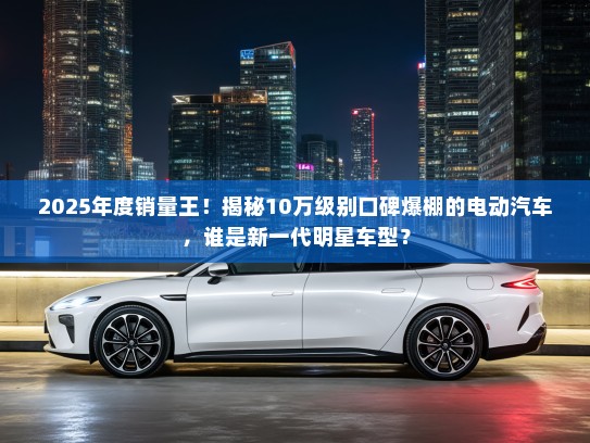 2025年度销量王！揭秘10万级别口碑爆棚的电动汽车，谁是新一代明星车型？