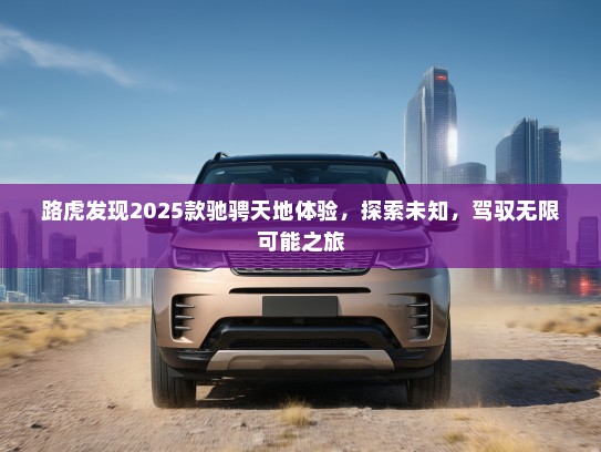路虎发现2025款驰骋天地体验，探索未知，驾驭无限可能之旅