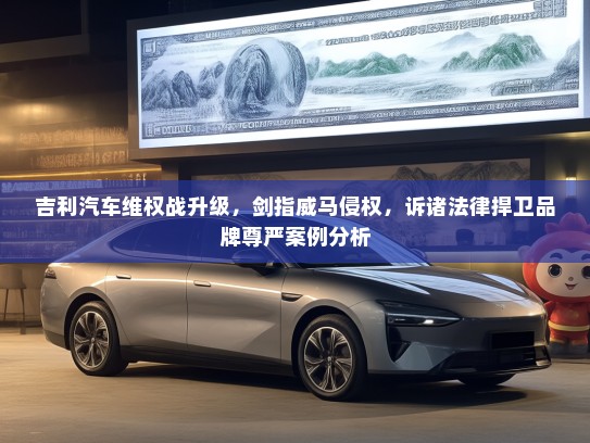 吉利汽车维权战升级，剑指威马侵权，诉诸法律捍卫品牌尊严案例分析