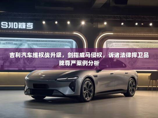 吉利汽车维权战升级，剑指威马侵权，诉诸法律捍卫品牌尊严案例分析