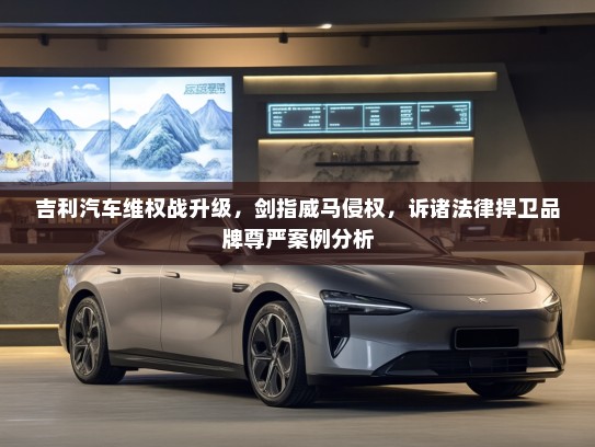 吉利汽车维权战升级，剑指威马侵权，诉诸法律捍卫品牌尊严案例分析