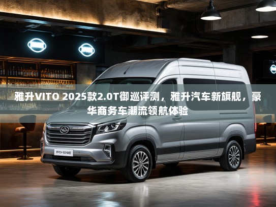 雅升VITO 2025款2.0T御巡评测，雅升汽车新旗舰，豪华商务车潮流领航体验