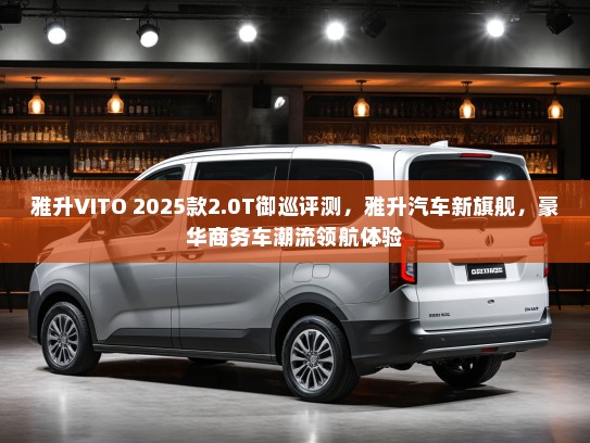 雅升VITO 2025款2.0T御巡评测，雅升汽车新旗舰，豪华商务车潮流领航体验