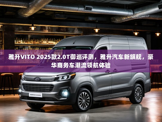 雅升VITO 2025款2.0T御巡评测，雅升汽车新旗舰，豪华商务车潮流领航体验