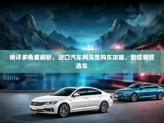 横评多角度解析，进口汽车网深度购车攻略，助您明智选车