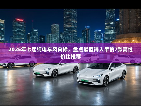 2025年七座纯电车风向标，盘点最值得入手的7款高性价比推荐