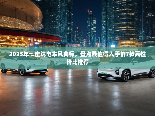 2025年七座纯电车风向标，盘点最值得入手的7款高性价比推荐