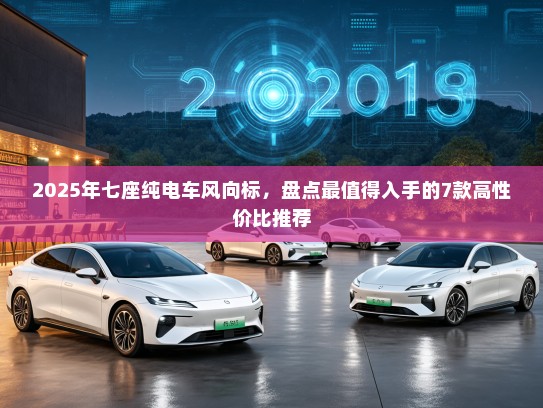 2025年七座纯电车风向标，盘点最值得入手的7款高性价比推荐