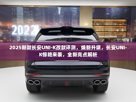 2025新款长安UNI-K改款评测，焕新升级，长安UNI-K惊艳来袭，全新亮点解析