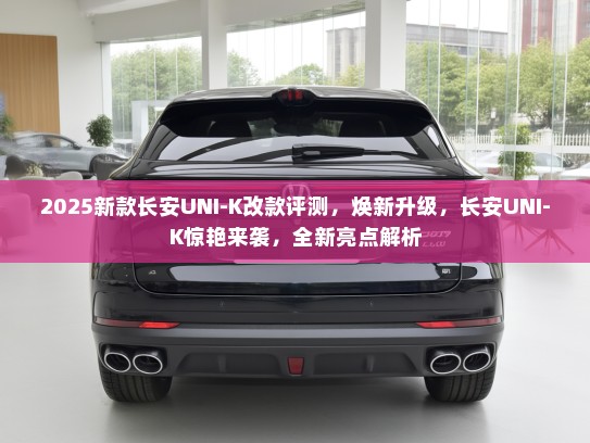 2025新款长安UNI-K改款评测，焕新升级，长安UNI-K惊艳来袭，全新亮点解析