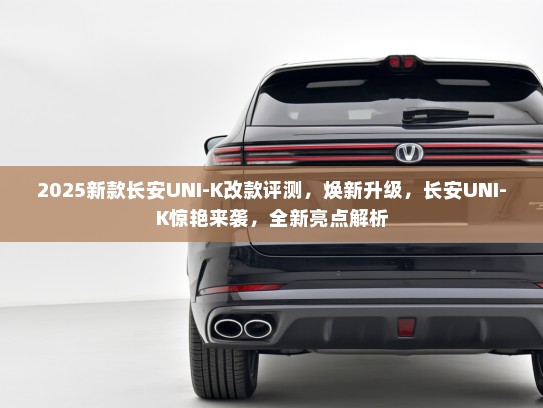 2025新款长安UNI-K改款评测，焕新升级，长安UNI-K惊艳来袭，全新亮点解析