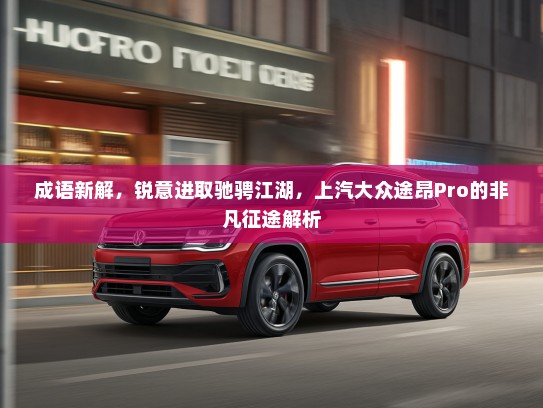 成语新解，锐意进取驰骋江湖，上汽大众途昂Pro的非凡征途解析