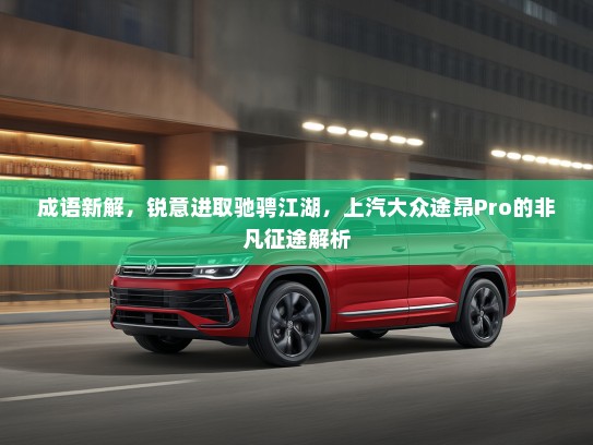 成语新解，锐意进取驰骋江湖，上汽大众途昂Pro的非凡征途解析