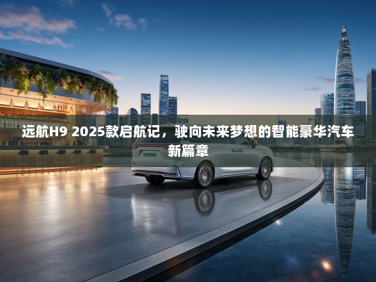 远航H9 2025款启航记，驶向未来梦想的智能豪华汽车新篇章