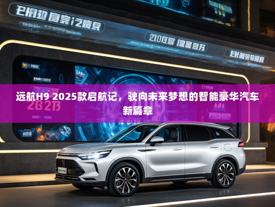 远航H9 2025款启航记，驶向未来梦想的智能豪华汽车新篇章