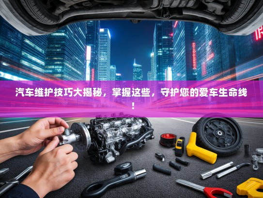 汽车维护技巧大揭秘，掌握这些，守护您的爱车生命线！