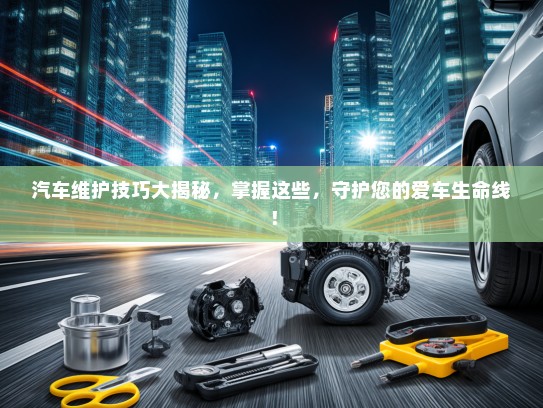 汽车维护技巧大揭秘，掌握这些，守护您的爱车生命线！