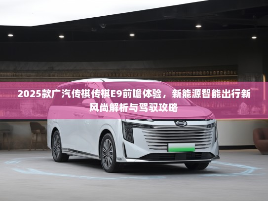 2025款广汽传祺传祺E9前瞻体验，新能源智能出行新风尚解析与驾驭攻略