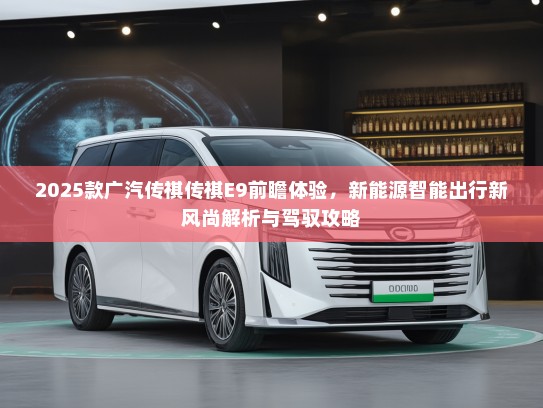 2025款广汽传祺传祺E9前瞻体验，新能源智能出行新风尚解析与驾驭攻略