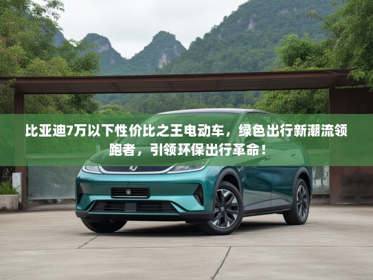 比亚迪7万以下性价比之王电动车，绿色出行新潮流领跑者，引领环保出行革命！
