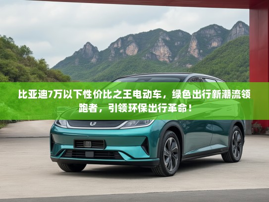 比亚迪7万以下性价比之王电动车，绿色出行新潮流领跑者，引领环保出行革命！