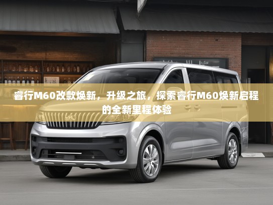 睿行M60改款焕新，升级之旅，探索睿行M60焕新启程的全新里程体验