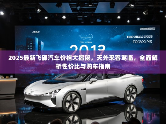 2025最新飞碟汽车价格大揭秘，天外来客驾临，全面解析性价比与购车指南