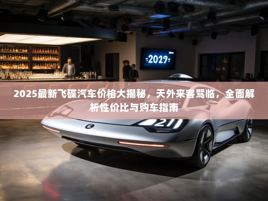 2025最新飞碟汽车价格大揭秘，天外来客驾临，全面解析性价比与购车指南